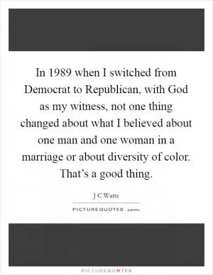 In 1989 when I switched from Democrat to Republican, with God as my witness, not one thing changed about what I believed about one man and one woman in a marriage or about diversity of color. That’s a good thing Picture Quote #1