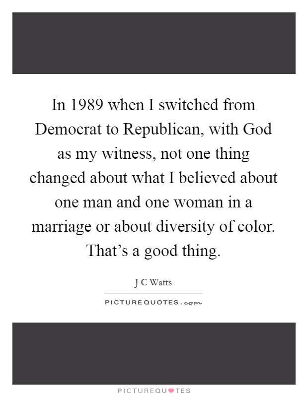 In 1989 when I switched from Democrat to Republican, with God as my witness, not one thing changed about what I believed about one man and one woman in a marriage or about diversity of color. That's a good thing Picture Quote #1