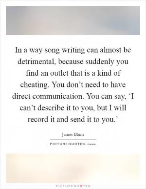 In a way song writing can almost be detrimental, because suddenly you find an outlet that is a kind of cheating. You don’t need to have direct communication. You can say, ‘I can’t describe it to you, but I will record it and send it to you.’ Picture Quote #1