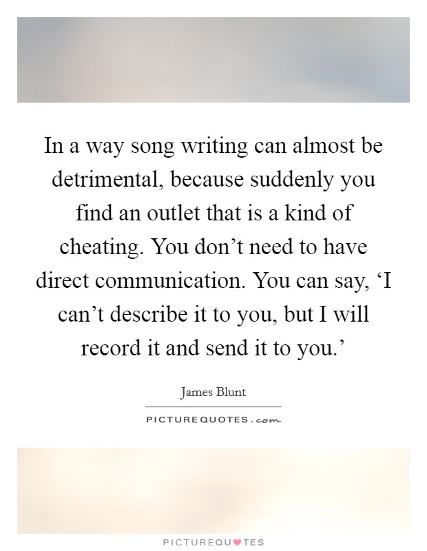 In a way song writing can almost be detrimental, because suddenly you find an outlet that is a kind of cheating. You don't need to have direct communication. You can say, ‘I can't describe it to you, but I will record it and send it to you.' Picture Quote #1