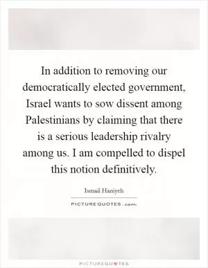 In addition to removing our democratically elected government, Israel wants to sow dissent among Palestinians by claiming that there is a serious leadership rivalry among us. I am compelled to dispel this notion definitively Picture Quote #1