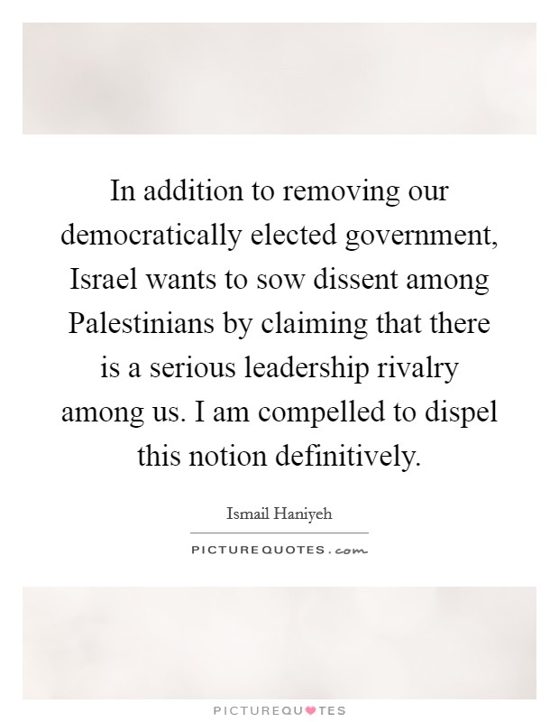 In addition to removing our democratically elected government, Israel wants to sow dissent among Palestinians by claiming that there is a serious leadership rivalry among us. I am compelled to dispel this notion definitively Picture Quote #1