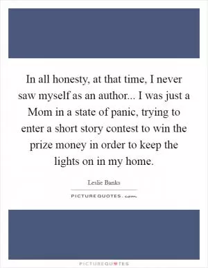 In all honesty, at that time, I never saw myself as an author... I was just a Mom in a state of panic, trying to enter a short story contest to win the prize money in order to keep the lights on in my home Picture Quote #1
