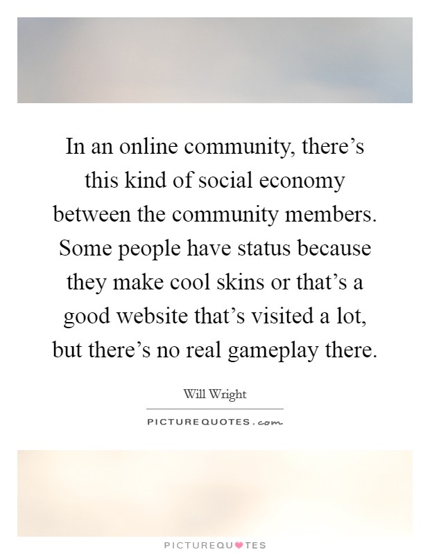 In an online community, there's this kind of social economy between the community members. Some people have status because they make cool skins or that's a good website that's visited a lot, but there's no real gameplay there Picture Quote #1