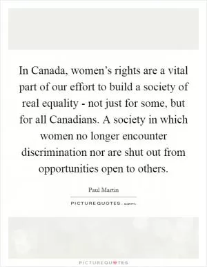 In Canada, women’s rights are a vital part of our effort to build a society of real equality - not just for some, but for all Canadians. A society in which women no longer encounter discrimination nor are shut out from opportunities open to others Picture Quote #1