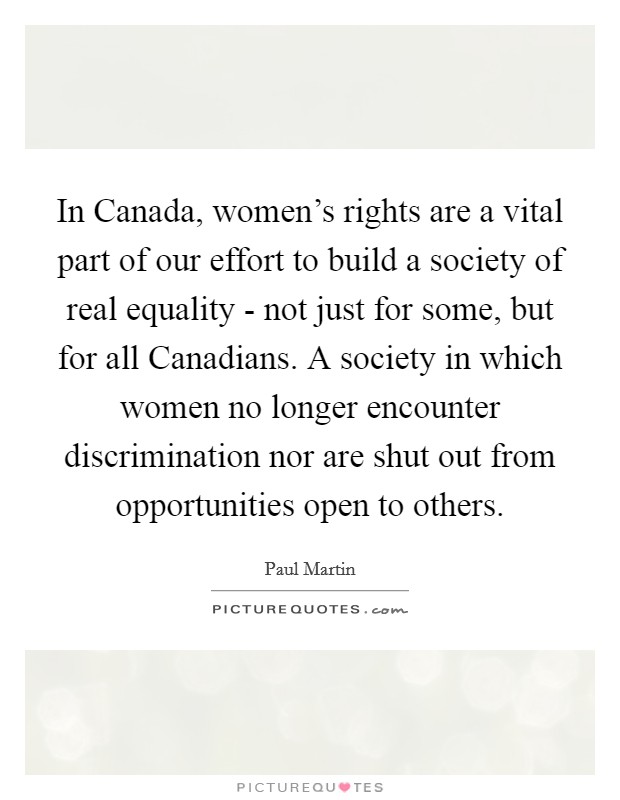 In Canada, women's rights are a vital part of our effort to build a society of real equality - not just for some, but for all Canadians. A society in which women no longer encounter discrimination nor are shut out from opportunities open to others Picture Quote #1