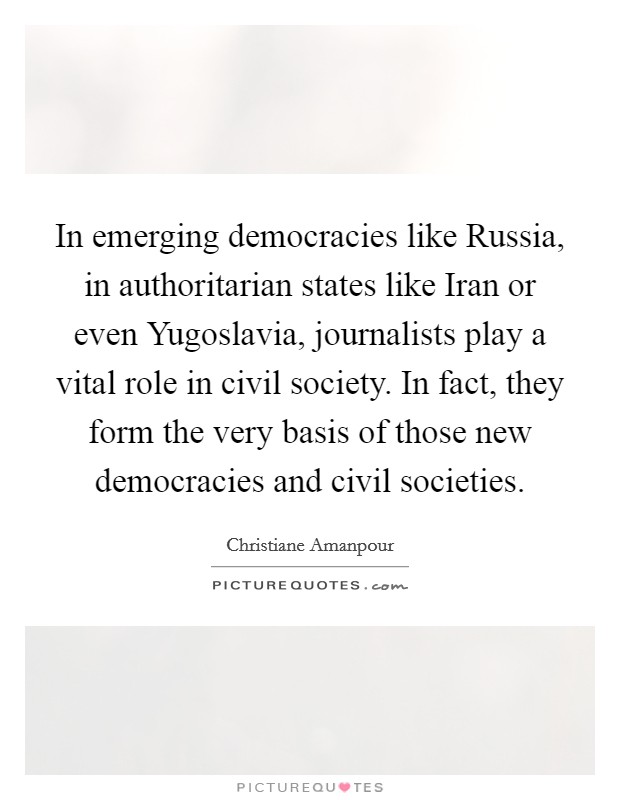 In emerging democracies like Russia, in authoritarian states like Iran or even Yugoslavia, journalists play a vital role in civil society. In fact, they form the very basis of those new democracies and civil societies Picture Quote #1