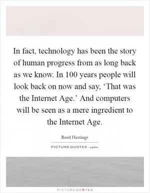 In fact, technology has been the story of human progress from as long back as we know. In 100 years people will look back on now and say, ‘That was the Internet Age.’ And computers will be seen as a mere ingredient to the Internet Age Picture Quote #1