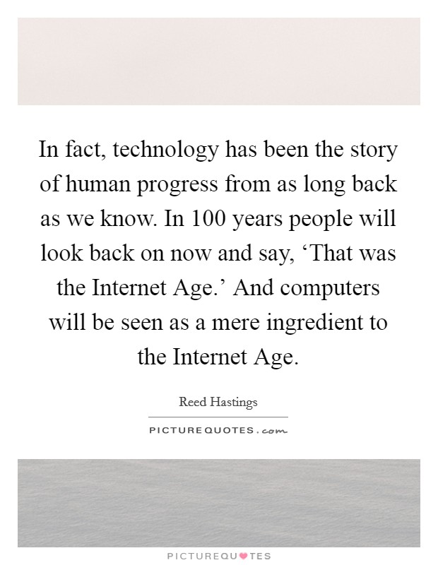 In fact, technology has been the story of human progress from as long back as we know. In 100 years people will look back on now and say, ‘That was the Internet Age.' And computers will be seen as a mere ingredient to the Internet Age Picture Quote #1