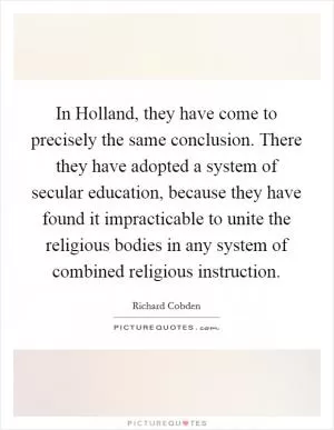 In Holland, they have come to precisely the same conclusion. There they have adopted a system of secular education, because they have found it impracticable to unite the religious bodies in any system of combined religious instruction Picture Quote #1