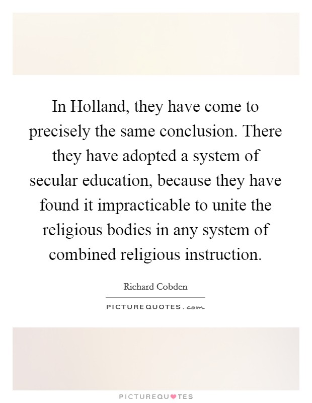 In Holland, they have come to precisely the same conclusion. There they have adopted a system of secular education, because they have found it impracticable to unite the religious bodies in any system of combined religious instruction Picture Quote #1
