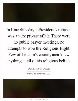 In Lincoln’s day a President’s religion was a very private affair. There were no public prayer meetings, no attempts to woo the Religious Right. Few of Lincoln’s countrymen knew anything at all of his religious beliefs Picture Quote #1
