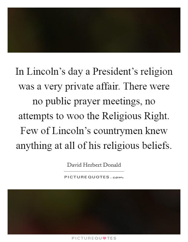 In Lincoln's day a President's religion was a very private affair. There were no public prayer meetings, no attempts to woo the Religious Right. Few of Lincoln's countrymen knew anything at all of his religious beliefs Picture Quote #1