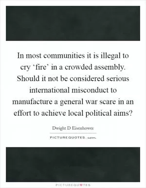 In most communities it is illegal to cry ‘fire’ in a crowded assembly. Should it not be considered serious international misconduct to manufacture a general war scare in an effort to achieve local political aims? Picture Quote #1