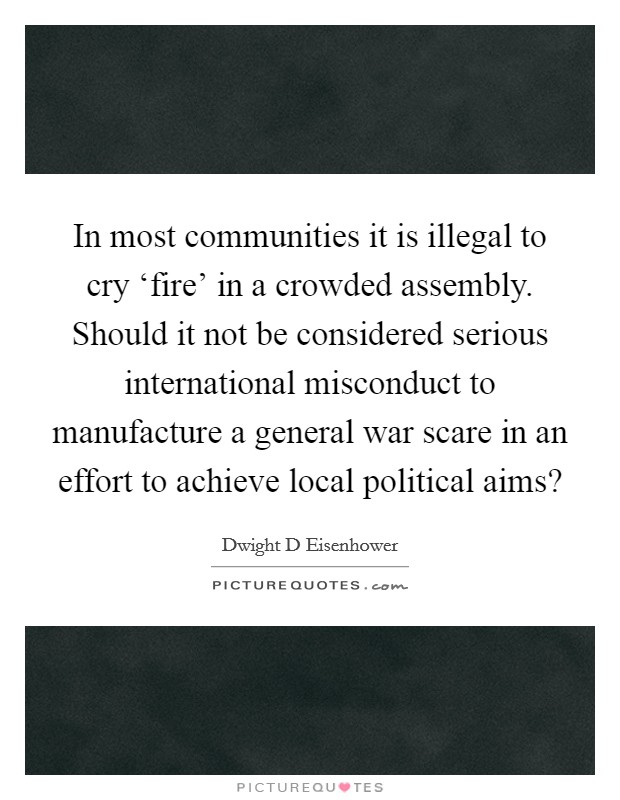 In most communities it is illegal to cry ‘fire' in a crowded assembly. Should it not be considered serious international misconduct to manufacture a general war scare in an effort to achieve local political aims? Picture Quote #1