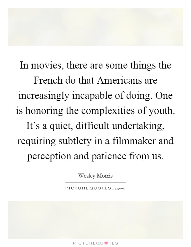 In movies, there are some things the French do that Americans are increasingly incapable of doing. One is honoring the complexities of youth. It's a quiet, difficult undertaking, requiring subtlety in a filmmaker and perception and patience from us Picture Quote #1
