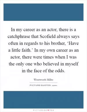 In my career as an actor, there is a catchphrase that Scofield always says often in regards to his brother, ‘Have a little faith.’ In my own career as an actor, there were times when I was the only one who believed in myself in the face of the odds Picture Quote #1
