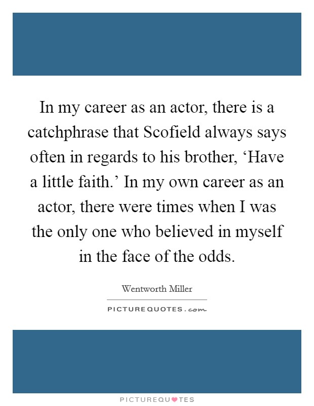 In my career as an actor, there is a catchphrase that Scofield always says often in regards to his brother, ‘Have a little faith.' In my own career as an actor, there were times when I was the only one who believed in myself in the face of the odds Picture Quote #1