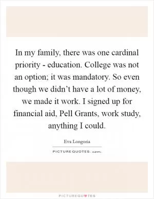 In my family, there was one cardinal priority - education. College was not an option; it was mandatory. So even though we didn’t have a lot of money, we made it work. I signed up for financial aid, Pell Grants, work study, anything I could Picture Quote #1