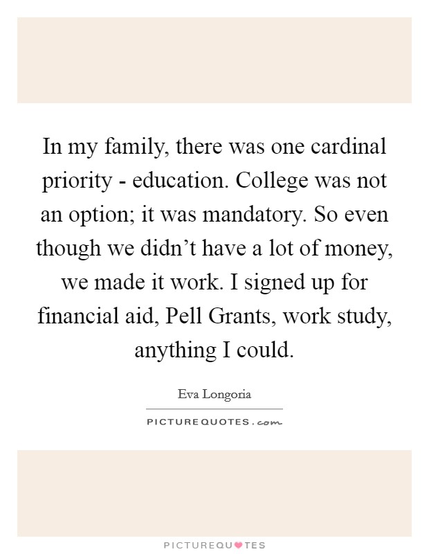 In my family, there was one cardinal priority - education. College was not an option; it was mandatory. So even though we didn't have a lot of money, we made it work. I signed up for financial aid, Pell Grants, work study, anything I could Picture Quote #1