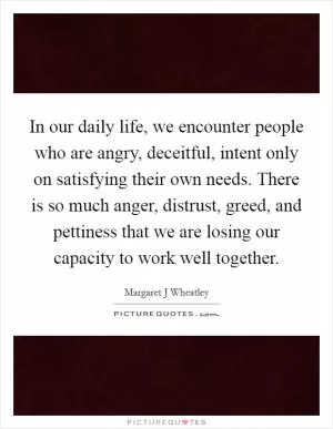 In our daily life, we encounter people who are angry, deceitful, intent only on satisfying their own needs. There is so much anger, distrust, greed, and pettiness that we are losing our capacity to work well together Picture Quote #1