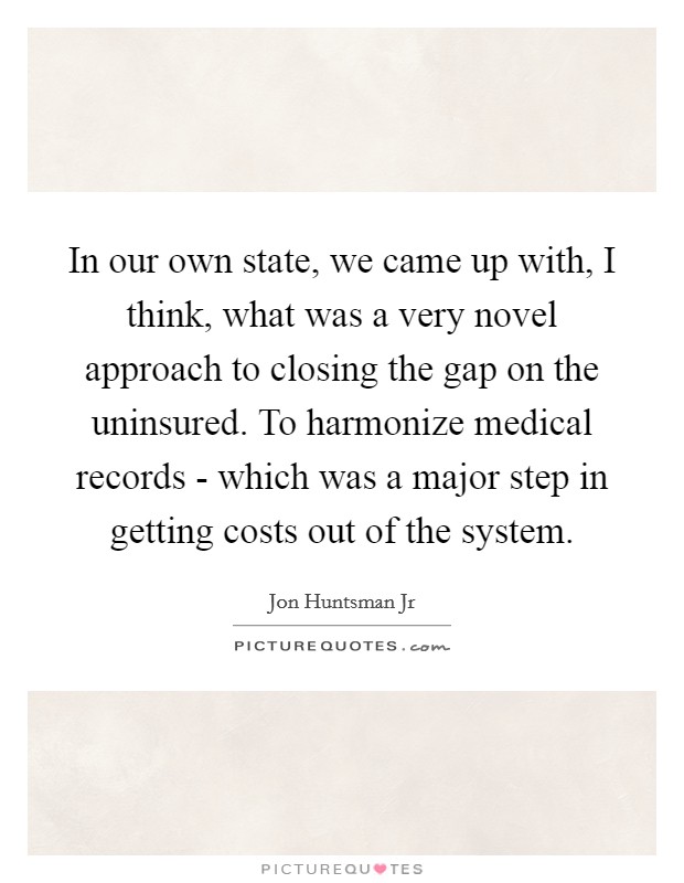 In our own state, we came up with, I think, what was a very novel approach to closing the gap on the uninsured. To harmonize medical records - which was a major step in getting costs out of the system Picture Quote #1