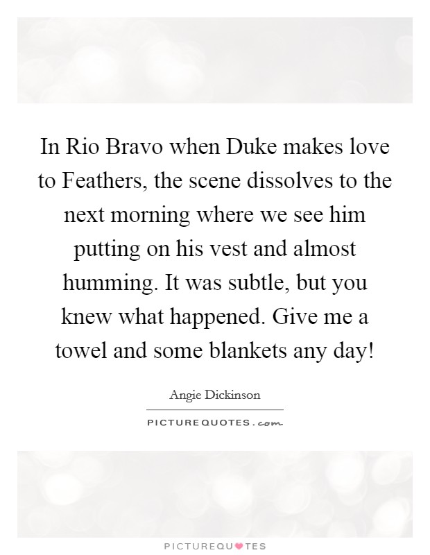 In Rio Bravo when Duke makes love to Feathers, the scene dissolves to the next morning where we see him putting on his vest and almost humming. It was subtle, but you knew what happened. Give me a towel and some blankets any day! Picture Quote #1