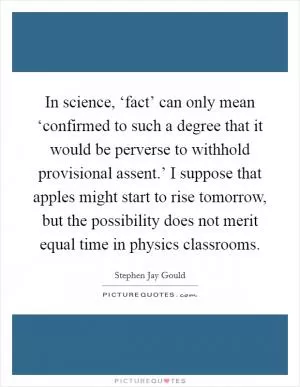 In science, ‘fact’ can only mean ‘confirmed to such a degree that it would be perverse to withhold provisional assent.’ I suppose that apples might start to rise tomorrow, but the possibility does not merit equal time in physics classrooms Picture Quote #1