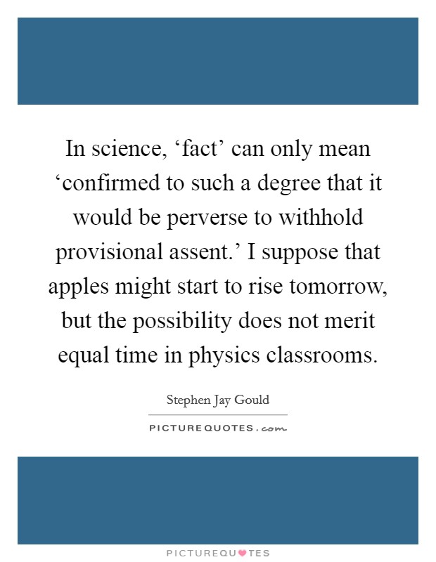 In science, ‘fact' can only mean ‘confirmed to such a degree that it would be perverse to withhold provisional assent.' I suppose that apples might start to rise tomorrow, but the possibility does not merit equal time in physics classrooms Picture Quote #1