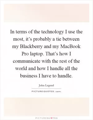 In terms of the technology I use the most, it’s probably a tie between my Blackberry and my MacBook Pro laptop. That’s how I communicate with the rest of the world and how I handle all the business I have to handle Picture Quote #1