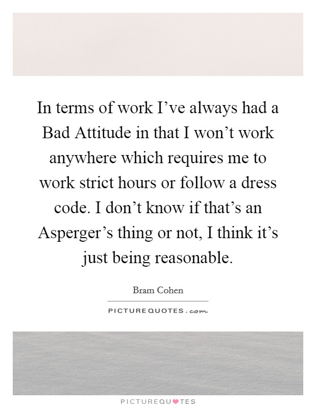 In terms of work I've always had a Bad Attitude in that I won't work anywhere which requires me to work strict hours or follow a dress code. I don't know if that's an Asperger's thing or not, I think it's just being reasonable Picture Quote #1