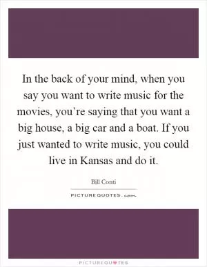In the back of your mind, when you say you want to write music for the movies, you’re saying that you want a big house, a big car and a boat. If you just wanted to write music, you could live in Kansas and do it Picture Quote #1