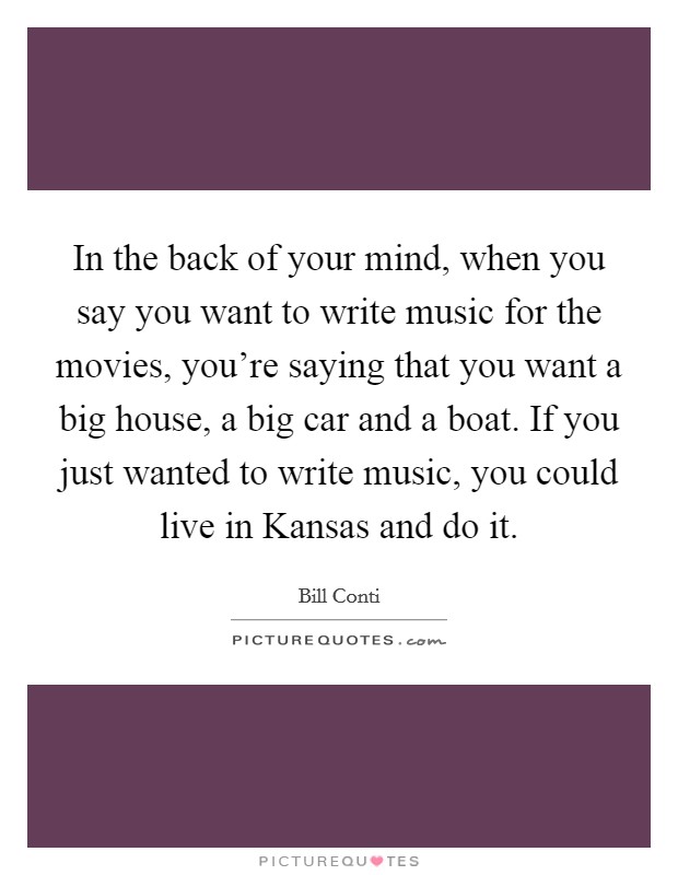 In the back of your mind, when you say you want to write music for the movies, you're saying that you want a big house, a big car and a boat. If you just wanted to write music, you could live in Kansas and do it Picture Quote #1
