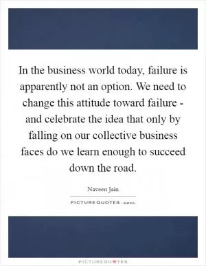 In the business world today, failure is apparently not an option. We need to change this attitude toward failure - and celebrate the idea that only by falling on our collective business faces do we learn enough to succeed down the road Picture Quote #1