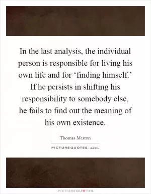 In the last analysis, the individual person is responsible for living his own life and for ‘finding himself.’ If he persists in shifting his responsibility to somebody else, he fails to find out the meaning of his own existence Picture Quote #1