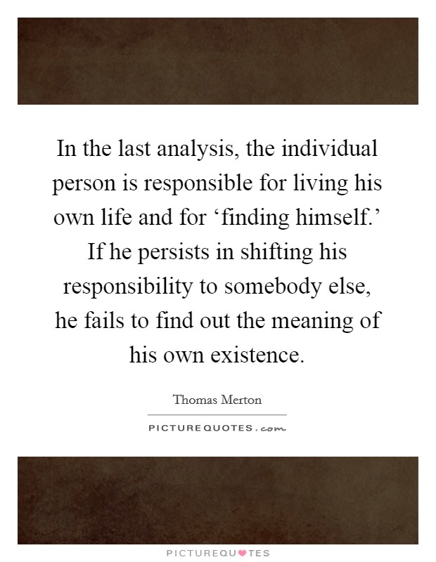 In the last analysis, the individual person is responsible for living his own life and for ‘finding himself.' If he persists in shifting his responsibility to somebody else, he fails to find out the meaning of his own existence Picture Quote #1