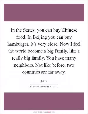 In the States, you can buy Chinese food. In Beijing you can buy hamburger. It’s very close. Now I feel the world become a big family, like a really big family. You have many neighbors. Not like before, two countries are far away Picture Quote #1