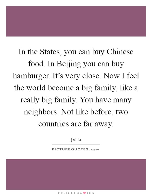 In the States, you can buy Chinese food. In Beijing you can buy hamburger. It's very close. Now I feel the world become a big family, like a really big family. You have many neighbors. Not like before, two countries are far away Picture Quote #1