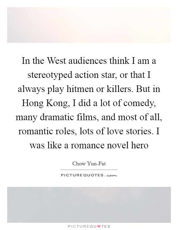 In the West audiences think I am a stereotyped action star, or that I always play hitmen or killers. But in Hong Kong, I did a lot of comedy, many dramatic films, and most of all, romantic roles, lots of love stories. I was like a romance novel hero Picture Quote #1