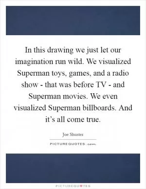 In this drawing we just let our imagination run wild. We visualized Superman toys, games, and a radio show - that was before TV - and Superman movies. We even visualized Superman billboards. And it’s all come true Picture Quote #1