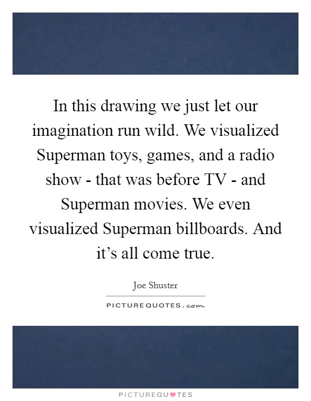 In this drawing we just let our imagination run wild. We visualized Superman toys, games, and a radio show - that was before TV - and Superman movies. We even visualized Superman billboards. And it's all come true Picture Quote #1
