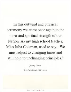 In this outward and physical ceremony we attest once again to the inner and spiritual strength of our Nation. As my high school teacher, Miss Julia Coleman, used to say: ‘We must adjust to changing times and still hold to unchanging principles.’ Picture Quote #1