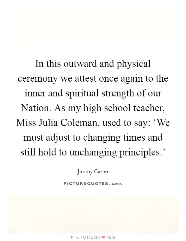 In this outward and physical ceremony we attest once again to the inner and spiritual strength of our Nation. As my high school teacher, Miss Julia Coleman, used to say: ‘We must adjust to changing times and still hold to unchanging principles.' Picture Quote #1