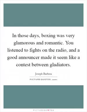 In those days, boxing was very glamorous and romantic. You listened to fights on the radio, and a good announcer made it seem like a contest between gladiators Picture Quote #1