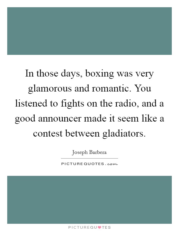 In those days, boxing was very glamorous and romantic. You listened to fights on the radio, and a good announcer made it seem like a contest between gladiators Picture Quote #1