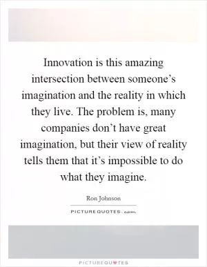 Innovation is this amazing intersection between someone’s imagination and the reality in which they live. The problem is, many companies don’t have great imagination, but their view of reality tells them that it’s impossible to do what they imagine Picture Quote #1