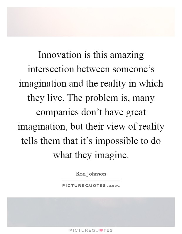 Innovation is this amazing intersection between someone's imagination and the reality in which they live. The problem is, many companies don't have great imagination, but their view of reality tells them that it's impossible to do what they imagine Picture Quote #1