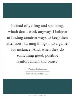 Instead of yelling and spanking, which don’t work anyway, I believe in finding creative ways to keep their attention - turning things into a game, for instance. And, when they do something good, positive reinforcement and praise Picture Quote #1