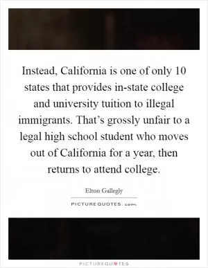 Instead, California is one of only 10 states that provides in-state college and university tuition to illegal immigrants. That’s grossly unfair to a legal high school student who moves out of California for a year, then returns to attend college Picture Quote #1