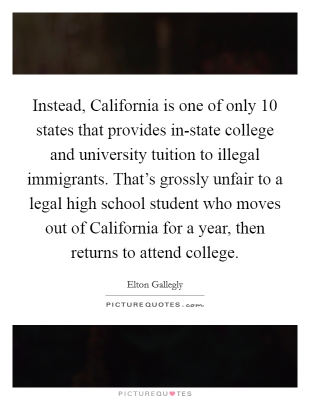 Instead, California is one of only 10 states that provides in-state college and university tuition to illegal immigrants. That's grossly unfair to a legal high school student who moves out of California for a year, then returns to attend college Picture Quote #1